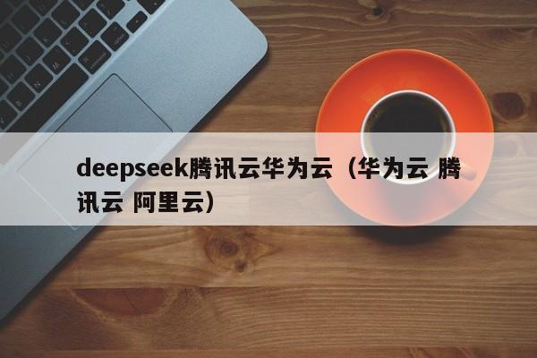 deepseek腾讯云华为云（华为云 腾讯云 阿里云）