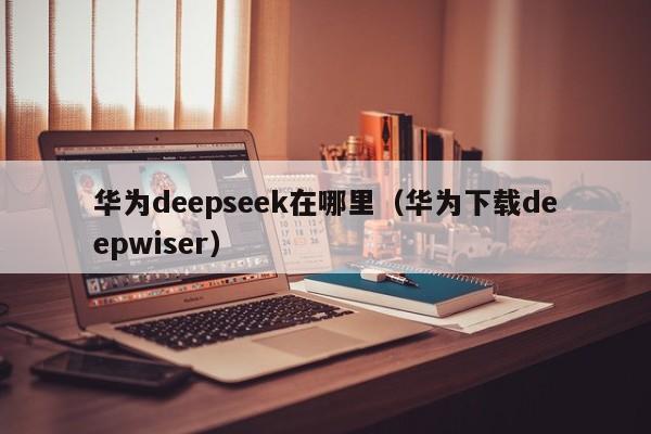 华为deepseek在哪里（华为下载deepwiser）
