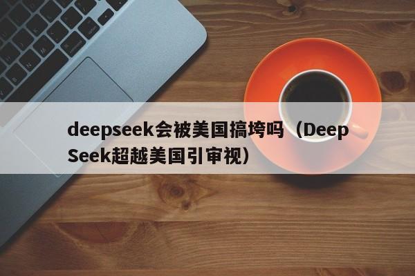 deepseek会被美国搞垮吗（DeepSeek超越美国引审视）