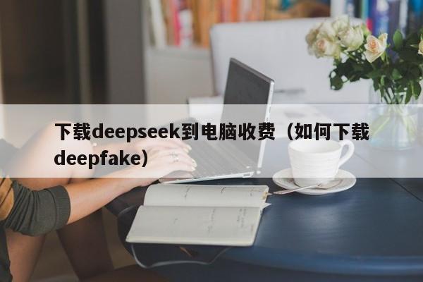 下载deepseek到电脑收费（如何下载deepfake）