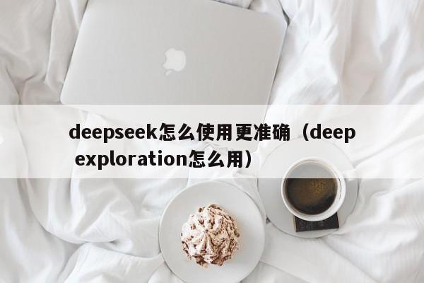 deepseek怎么使用更准确（deep exploration怎么用）