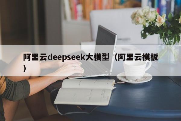 阿里云deepseek大模型（阿里云模板）