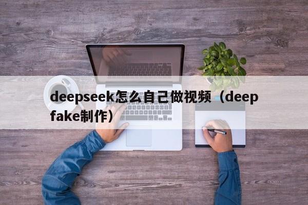 deepseek怎么自己做视频（deepfake制作）