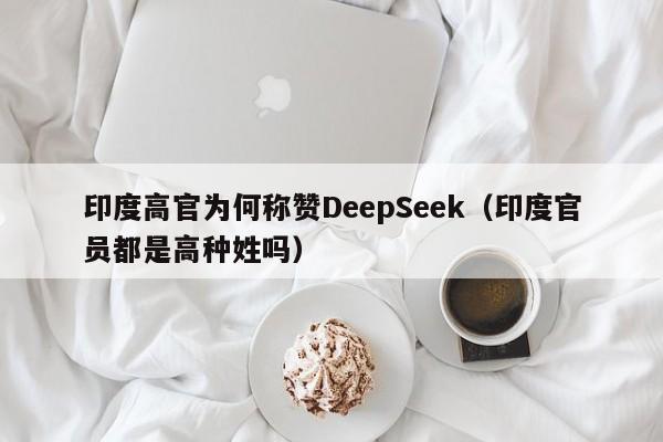 印度高官为何称赞DeepSeek（印度官员都是高种姓吗）