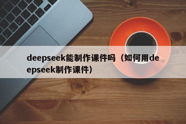 deepseek能制作课件吗（如何用deepseek制作课件）