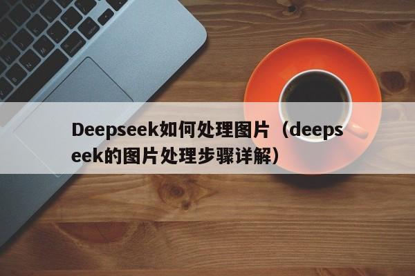 Deepseek如何处理图片（deepseek的图片处理步骤详解）