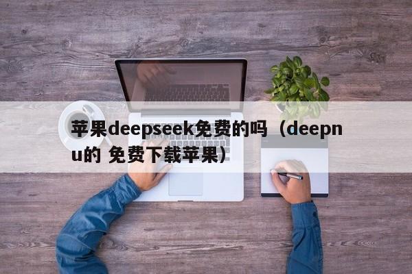 苹果deepseek免费的吗（deepnu的 免费下载苹果）