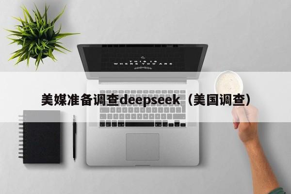 美媒准备调查deepseek（美国调查）