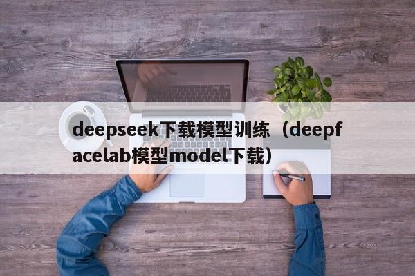 deepseek下载模型训练（deepfacelab模型model下载）