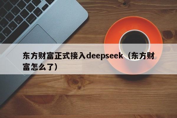 东方财富正式接入deepseek（东方财富怎么了）