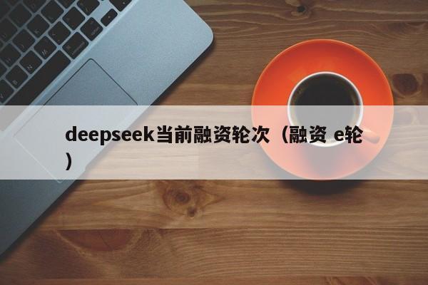 deepseek当前融资轮次（融资 e轮）