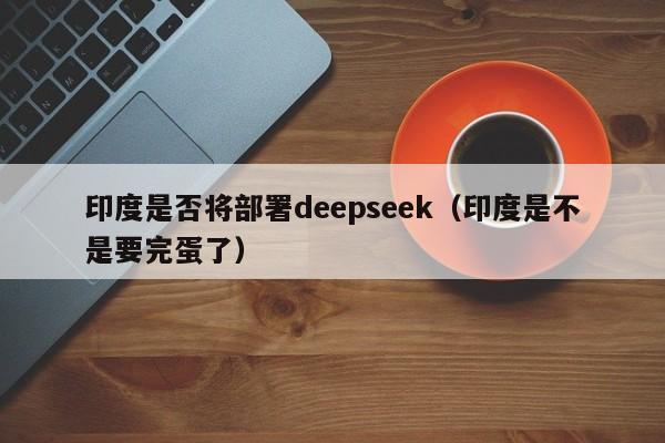 印度是否将部署deepseek（印度是不是要完蛋了）