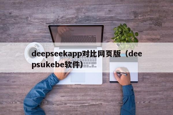 deepseekapp对比网页版（deepsukebe软件）