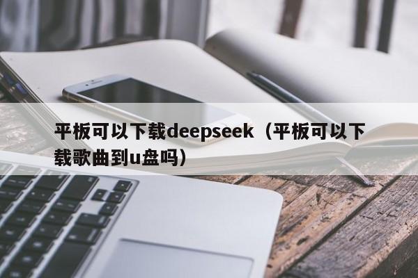 平板可以下载deepseek（平板可以下载歌曲到u盘吗）