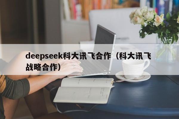 deepseek科大讯飞合作（科大讯飞 战略合作）