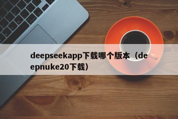 deepseekapp下载哪个版本（deepnuke20下载）