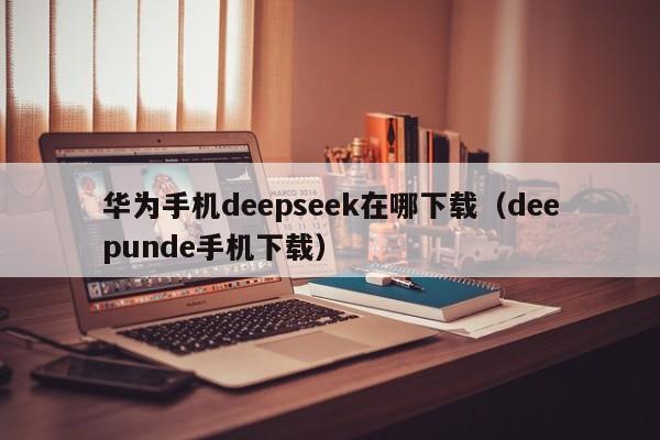 华为手机deepseek在哪下载（deepunde手机下载）