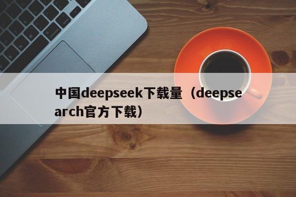 中国deepseek下载量（deepsearch官方下载）