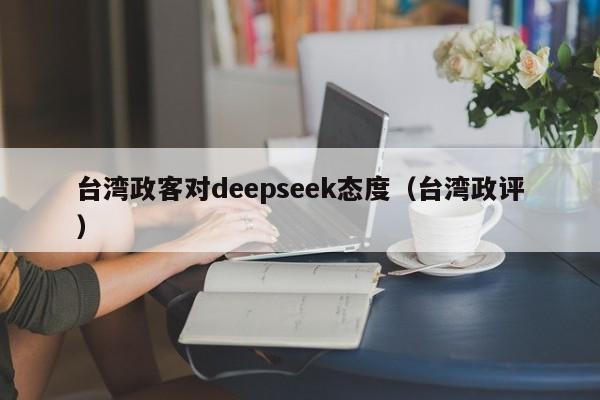 台湾政客对deepseek态度（台湾政评）