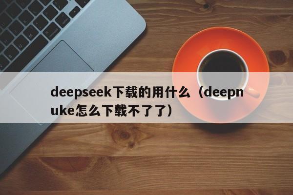 deepseek下载的用什么（deepnuke怎么下载不了了）