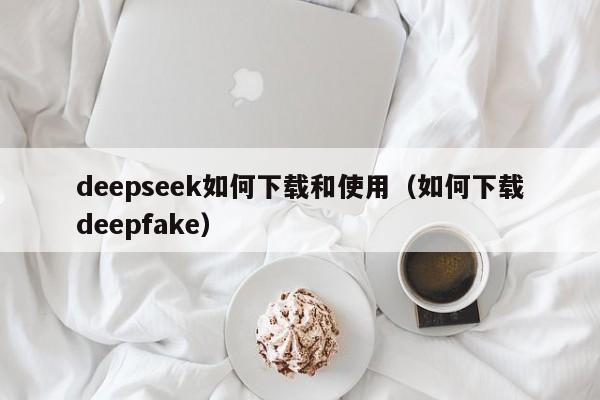 deepseek如何下载和使用（如何下载deepfake）