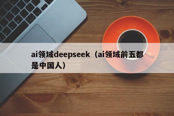 ai领域deepseek（ai领域前五都是中国人）