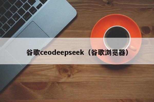 谷歌ceodeepseek（谷歌浏览器）