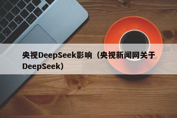 央视DeepSeek影响（央视新闻网关于DeepSeek）