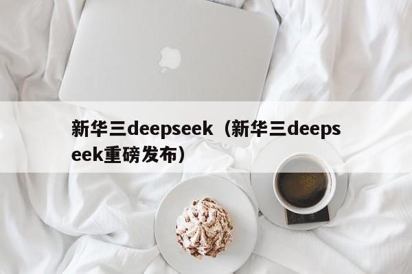新华三deepseek（新华三deepseek重磅发布）