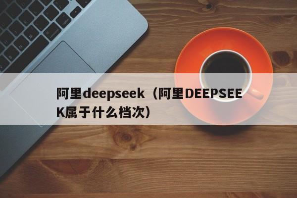 阿里deepseek（阿里DEEPSEEK属于什么档次）