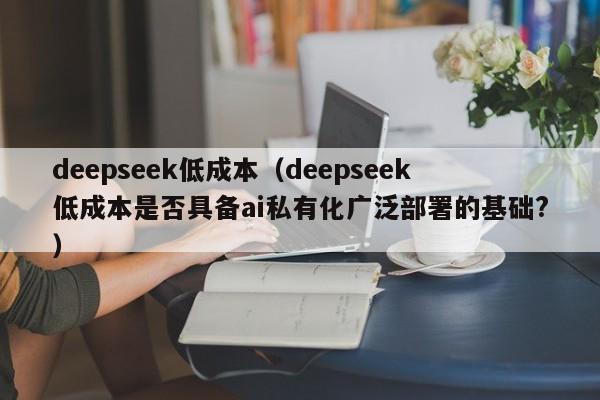 deepseek低成本（deepseek低成本是否具备ai私有化广泛部署的基础?）