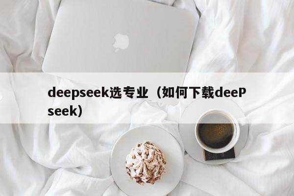 deepseek选专业（如何下载deePseek）