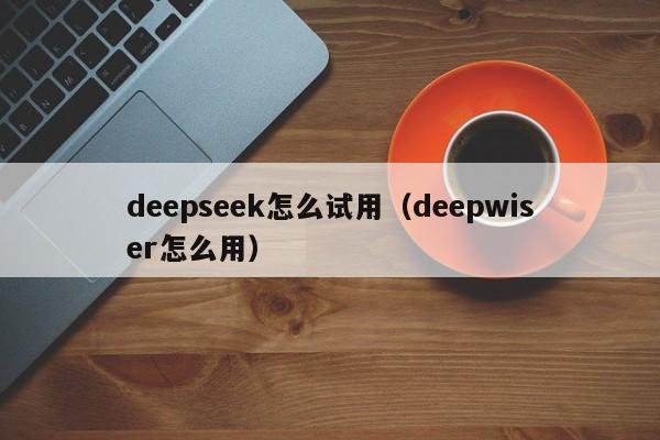 deepseek怎么试用（deepwiser怎么用）