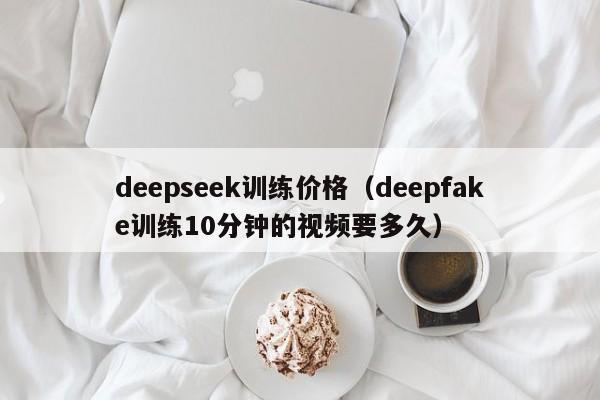 deepseek训练价格（deepfake训练10分钟的视频要多久）