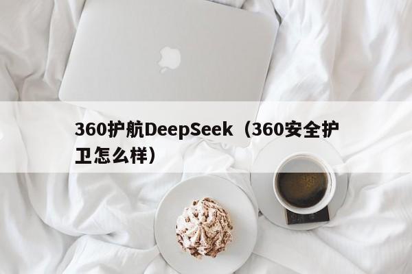 360护航DeepSeek（360安全护卫怎么样）
