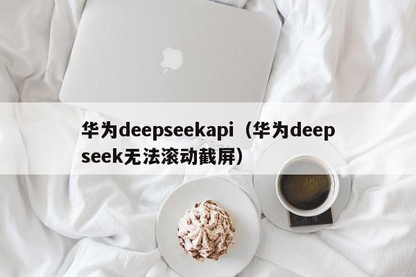 华为deepseekapi（华为deepseek无法滚动截屏）