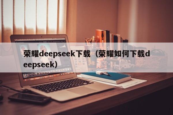 荣耀deepseek下载（荣耀如何下载deepseek）