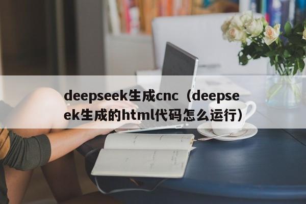 deepseek生成cnc（deepseek生成的html代码怎么运行）