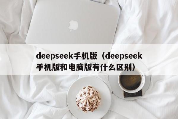 deepseek手机版（deepseek手机版和电脑版有什么区别）
