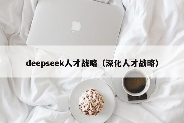 deepseek人才战略（深化人才战略）