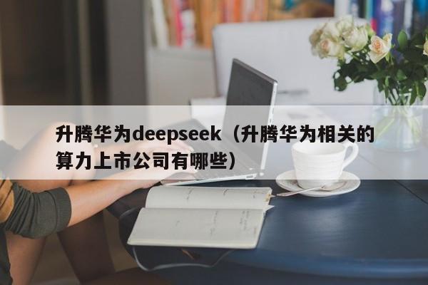 升腾华为deepseek（升腾华为相关的算力上市公司有哪些）