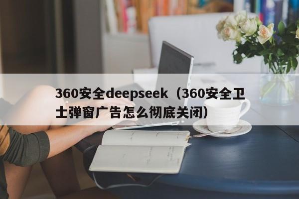 360安全deepseek（360安全卫士弹窗广告怎么彻底关闭）